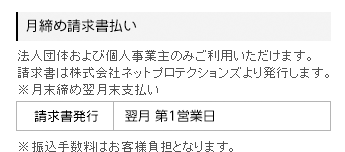 月締め請求書支払いは、法人団体および個人事業主のみご利用いただけます。請求書は株式会社ネットプロテクションズより発行します。月末締め翌月末支払いで、請求書発行は翌月2営業日、月当たりの上限金額は税込み300万円です。なお、振込手数料はお客様負担となります。