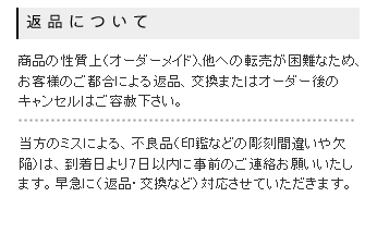 オーダーメイド商品という性質上、転売が困難なため、お客様のご都合による返品、交換またはオーダー後のキャンセルはご容赦ください。彫刻間違いや欠陥など、弊社のミスによる不良品は、到着日より7日以内にご連絡をお願いいたします。早急に返品・交換などの対応をさせていただきます。