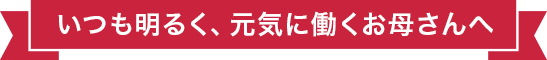 いつも明るく、元気に働くお母さんへ