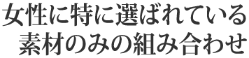 女性に特に選ばれている素材のみの組み合わせ