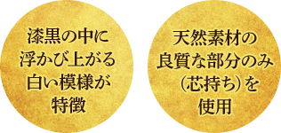 漆黒の中に浮かび上がる白い模様が特徴、天然素材の良質な部分のみ(芯持ち)を使用