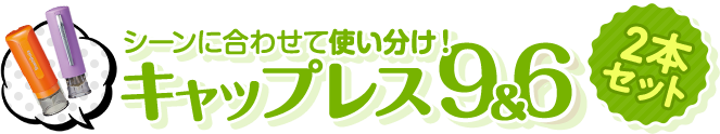 シーンに合わせて使い分けできる2本セット　キャップレス9✕キャップレス6