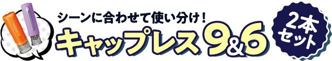 シーンに合わせて使い分けできる2本セット キャップレス9✕キャップレス6