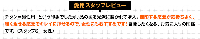 お金に関わる重要な印鑑なので、いいものが欲しいと思い、ブラストチタンを購入。
捺印するときにピタリと押せたな、という感触があり、ムラなくきれいな印影がつくれます。質感・肌触りもよくて、お気に入りです! (スタッフA 女性)