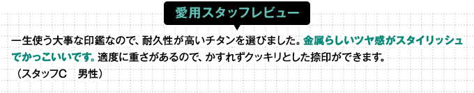 一生使う大事な印鑑なので、耐久性が高いチタンを選びました。金属らしいツヤ感がスタイリッシュでかっこいいです。適度に重さがあるので、かすれずクッキリとした捺印ができます。
（スタッフC　男性）