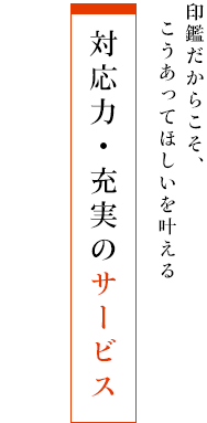 印鑑だからこそ、こうあってほしいを叶える - 対応力・充実のサービス