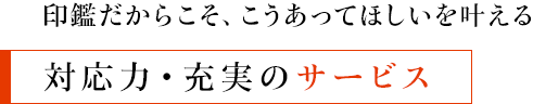 印鑑だからこそ、こうあってほしいを叶える - 対応力・充実のサービス