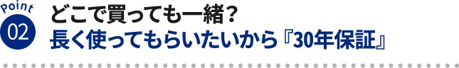 Point02 どこで買っても一緒?長く使ってもらいたいから『30年保証』