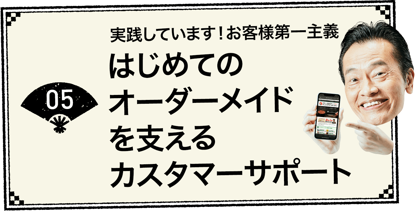 05 実践しています！お客様第一主義 はじめてのオーダーメイドを支えるカスタマーサポート